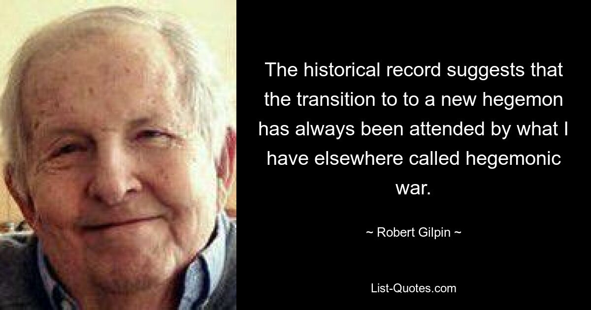 The historical record suggests that the transition to to a new hegemon has always been attended by what I have elsewhere called hegemonic war. — © Robert Gilpin