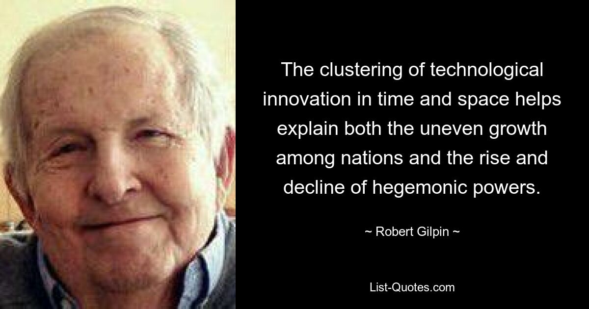 The clustering of technological innovation in time and space helps explain both the uneven growth among nations and the rise and decline of hegemonic powers. — © Robert Gilpin