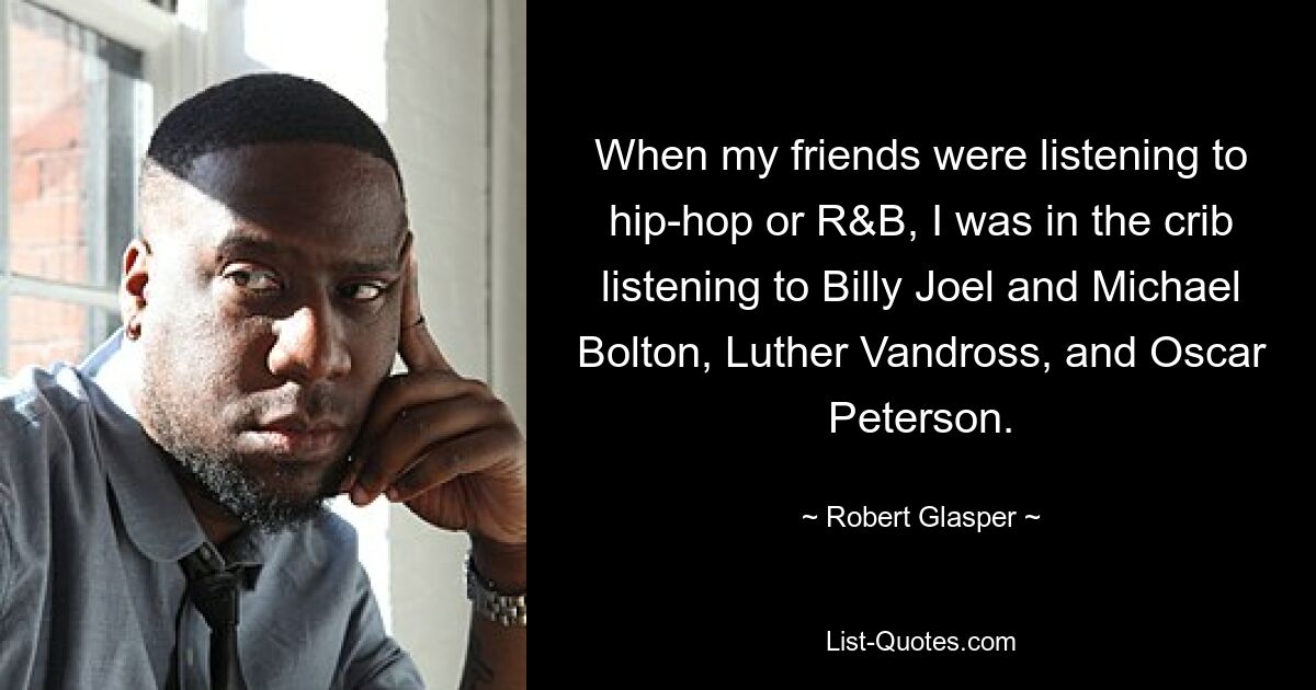 When my friends were listening to hip-hop or R&B, I was in the crib listening to Billy Joel and Michael Bolton, Luther Vandross, and Oscar Peterson. — © Robert Glasper