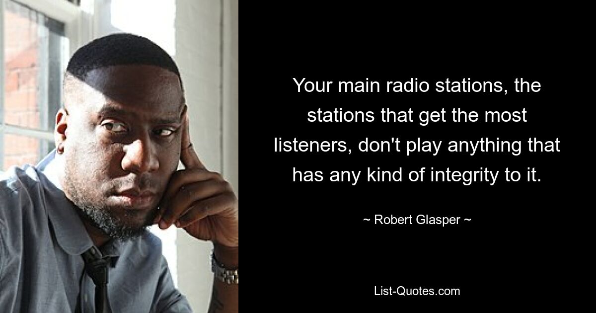 Your main radio stations, the stations that get the most listeners, don't play anything that has any kind of integrity to it. — © Robert Glasper