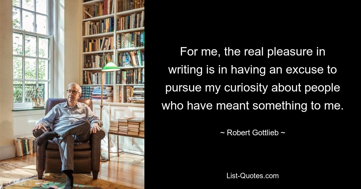 For me, the real pleasure in writing is in having an excuse to pursue my curiosity about people who have meant something to me. — © Robert Gottlieb