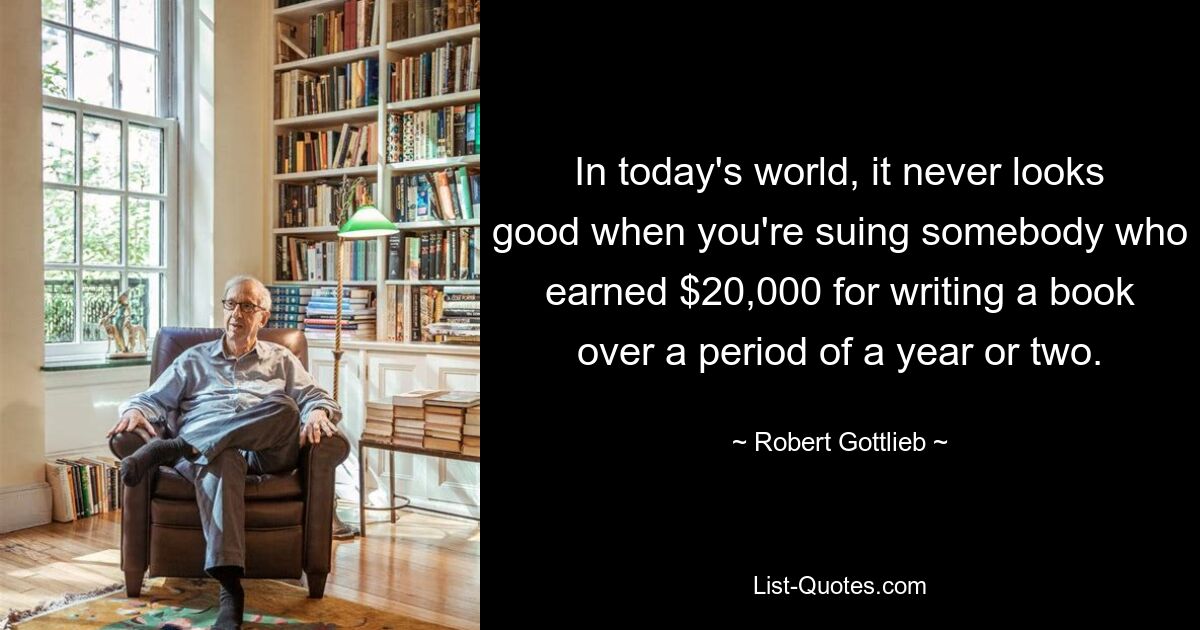 In today's world, it never looks good when you're suing somebody who earned $20,000 for writing a book over a period of a year or two. — © Robert Gottlieb