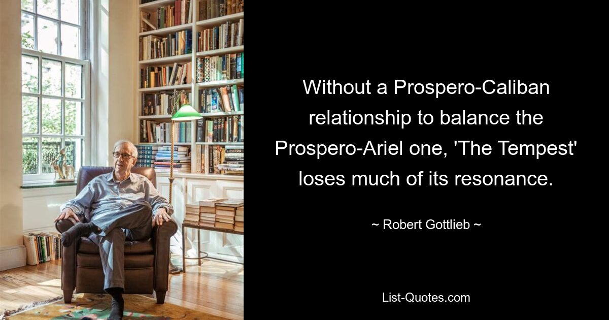 Without a Prospero-Caliban relationship to balance the Prospero-Ariel one, 'The Tempest' loses much of its resonance. — © Robert Gottlieb