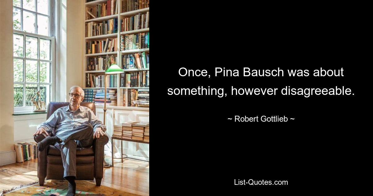 Once, Pina Bausch was about something, however disagreeable. — © Robert Gottlieb