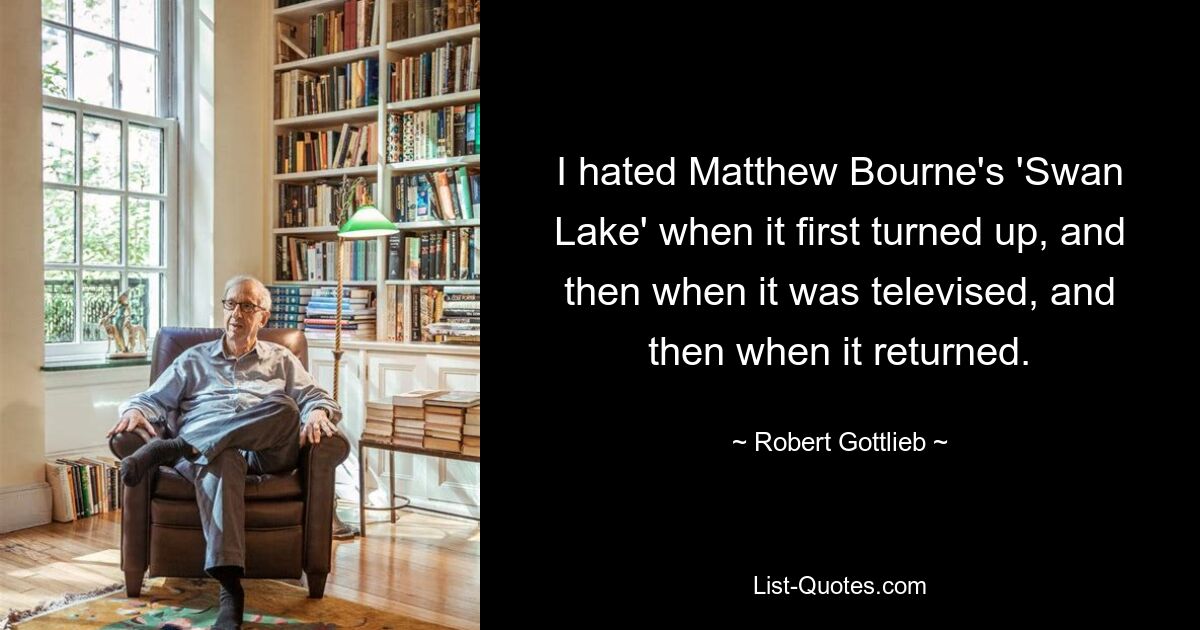 I hated Matthew Bourne's 'Swan Lake' when it first turned up, and then when it was televised, and then when it returned. — © Robert Gottlieb