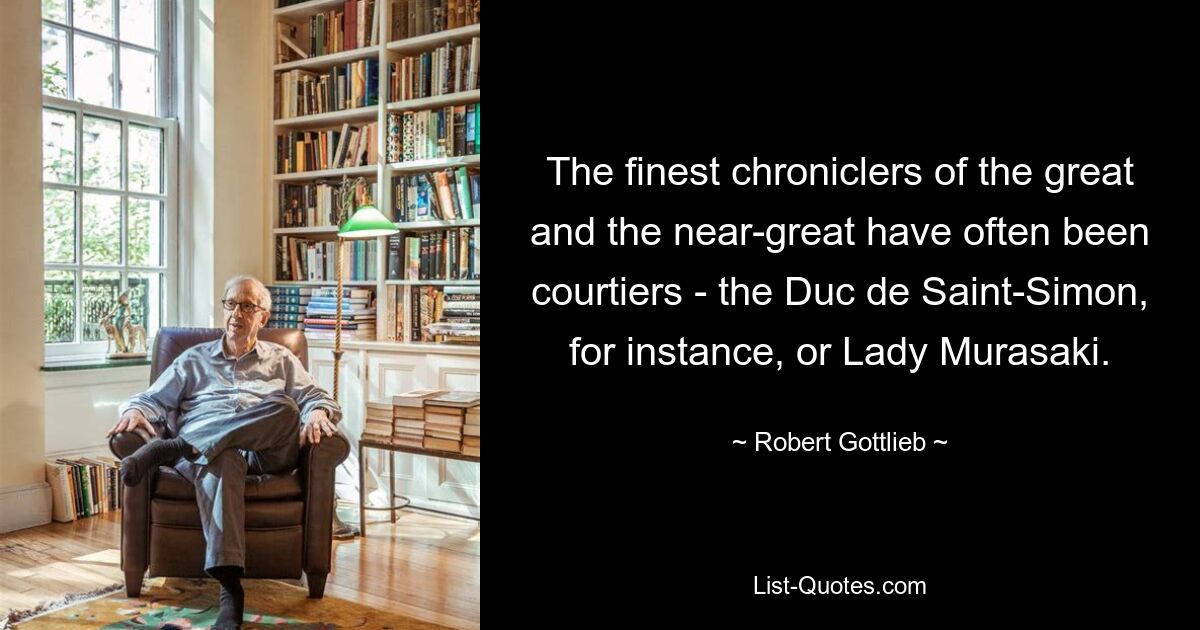 The finest chroniclers of the great and the near-great have often been courtiers - the Duc de Saint-Simon, for instance, or Lady Murasaki. — © Robert Gottlieb