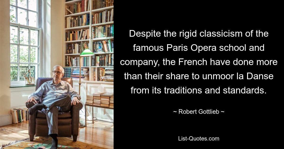 Despite the rigid classicism of the famous Paris Opera school and company, the French have done more than their share to unmoor la Danse from its traditions and standards. — © Robert Gottlieb