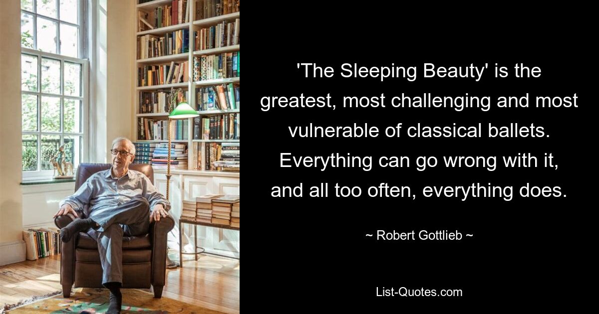 'The Sleeping Beauty' is the greatest, most challenging and most vulnerable of classical ballets. Everything can go wrong with it, and all too often, everything does. — © Robert Gottlieb