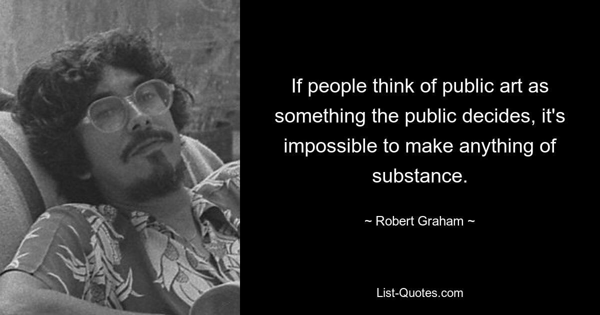 If people think of public art as something the public decides, it's impossible to make anything of substance. — © Robert Graham