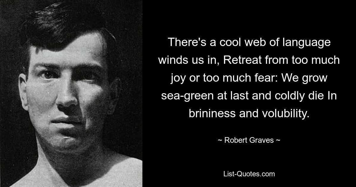 There's a cool web of language winds us in, Retreat from too much joy or too much fear: We grow sea-green at last and coldly die In brininess and volubility. — © Robert Graves