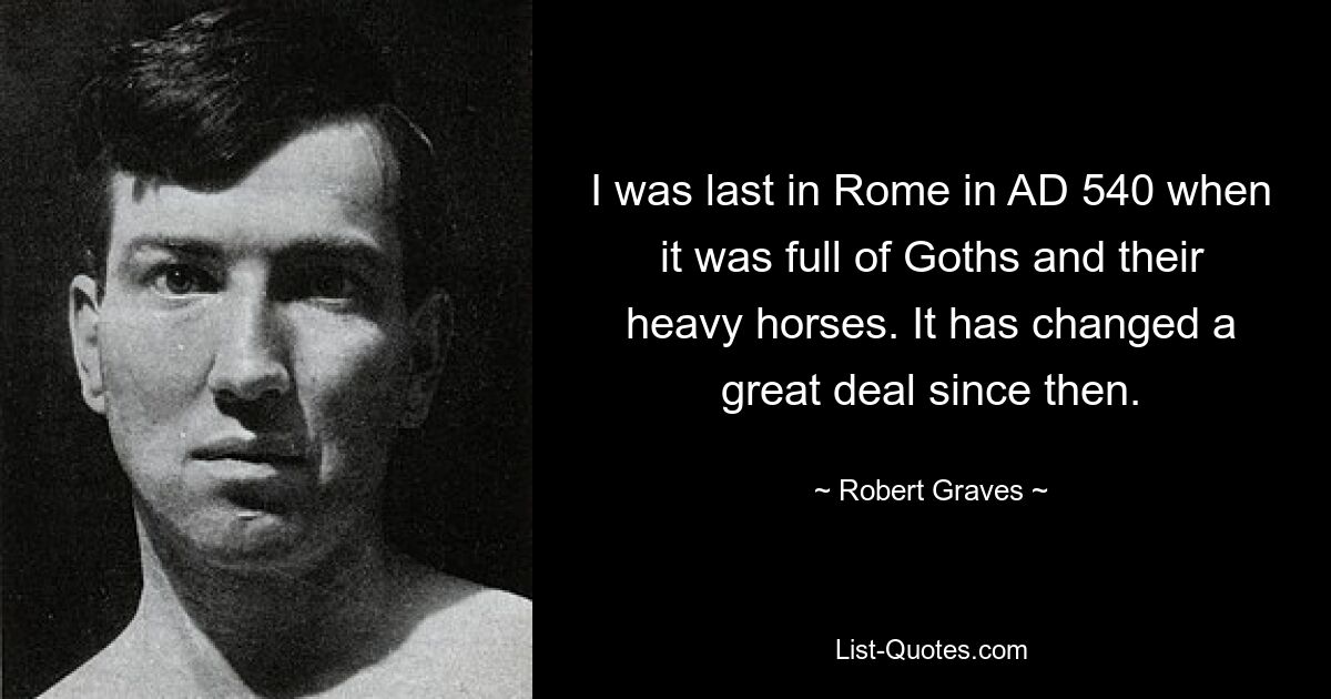 I was last in Rome in AD 540 when it was full of Goths and their heavy horses. It has changed a great deal since then. — © Robert Graves