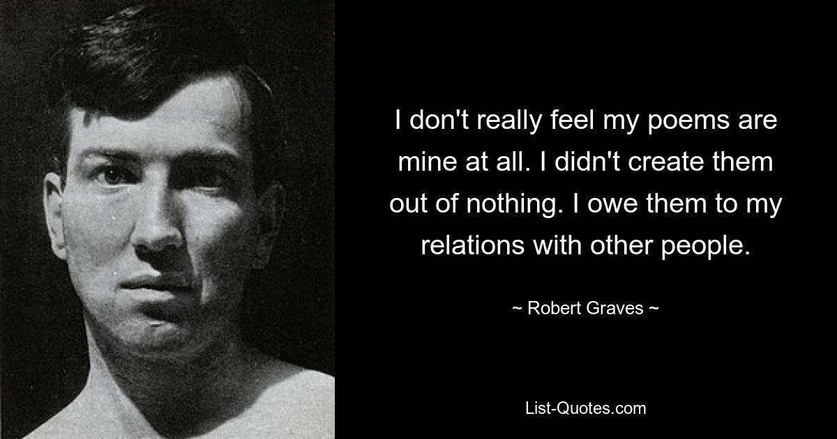 I don't really feel my poems are mine at all. I didn't create them out of nothing. I owe them to my relations with other people. — © Robert Graves