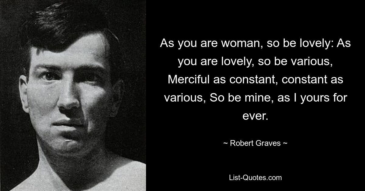 As you are woman, so be lovely: As you are lovely, so be various, Merciful as constant, constant as various, So be mine, as I yours for ever. — © Robert Graves