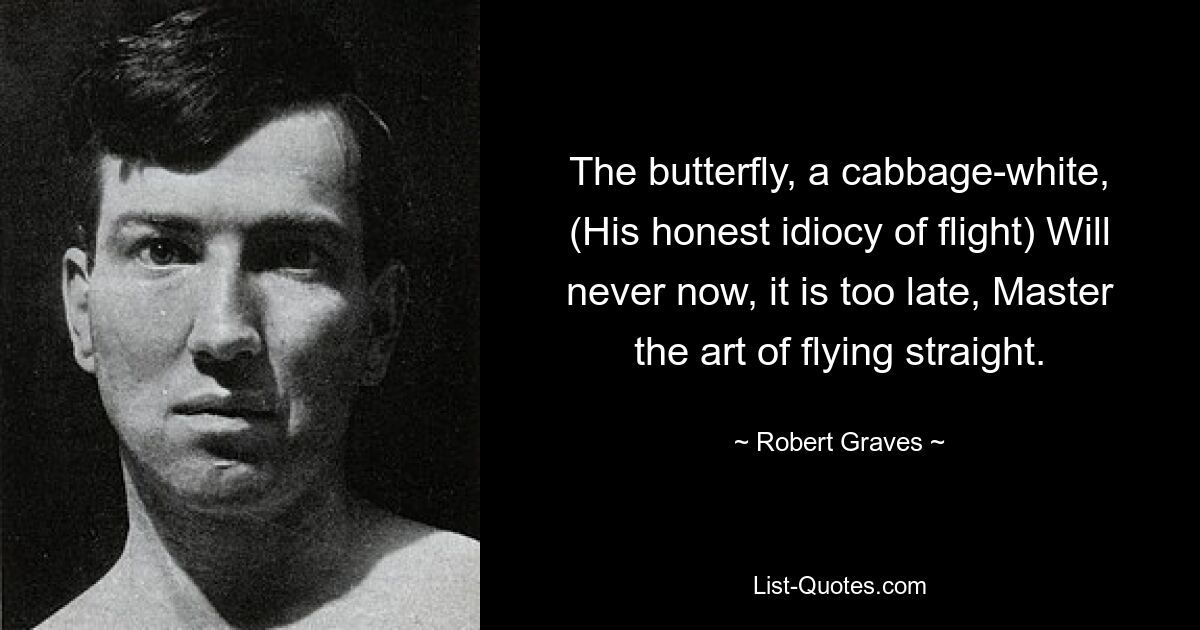 The butterfly, a cabbage-white, (His honest idiocy of flight) Will never now, it is too late, Master the art of flying straight. — © Robert Graves