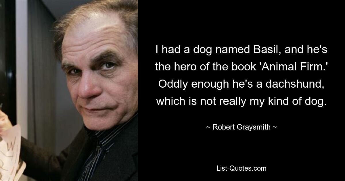 I had a dog named Basil, and he's the hero of the book 'Animal Firm.' Oddly enough he's a dachshund, which is not really my kind of dog. — © Robert Graysmith