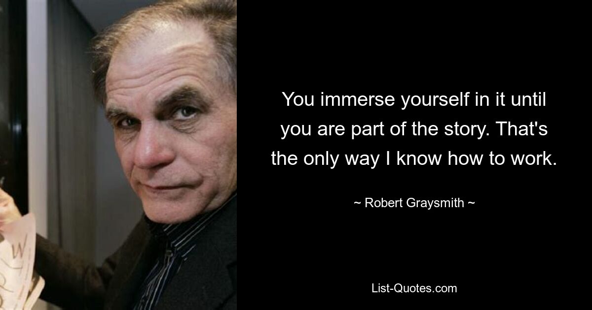 You immerse yourself in it until you are part of the story. That's the only way I know how to work. — © Robert Graysmith