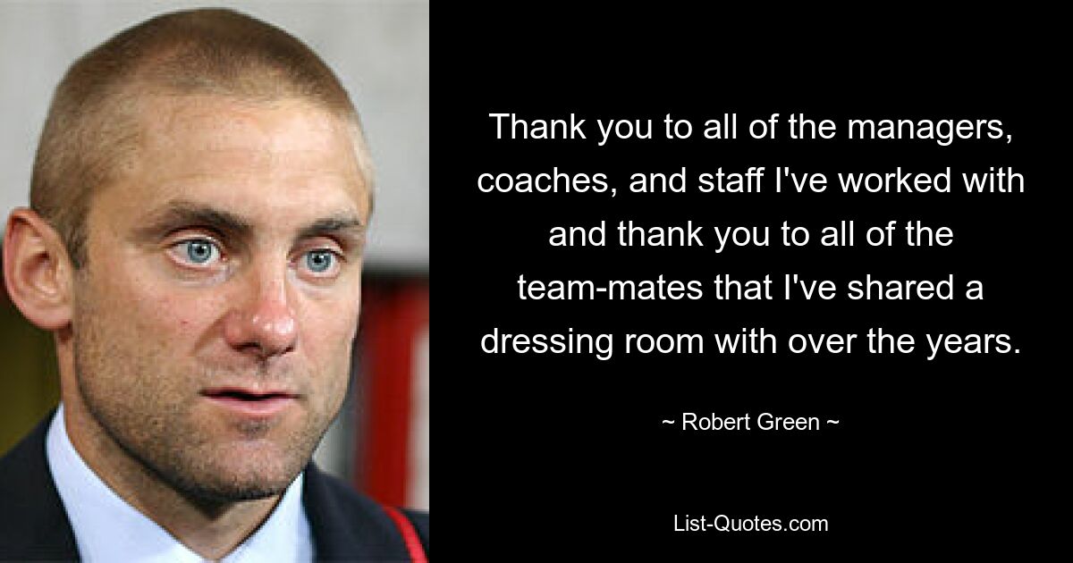 Thank you to all of the managers, coaches, and staff I've worked with and thank you to all of the team-mates that I've shared a dressing room with over the years. — © Robert Green