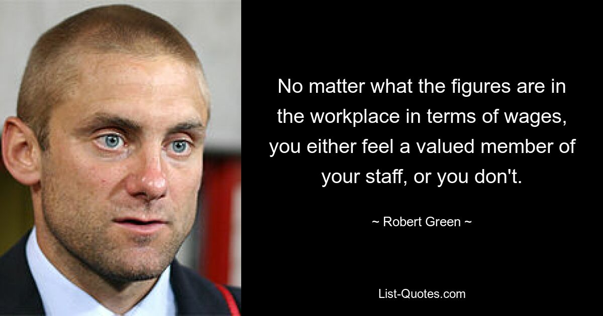 No matter what the figures are in the workplace in terms of wages, you either feel a valued member of your staff, or you don't. — © Robert Green