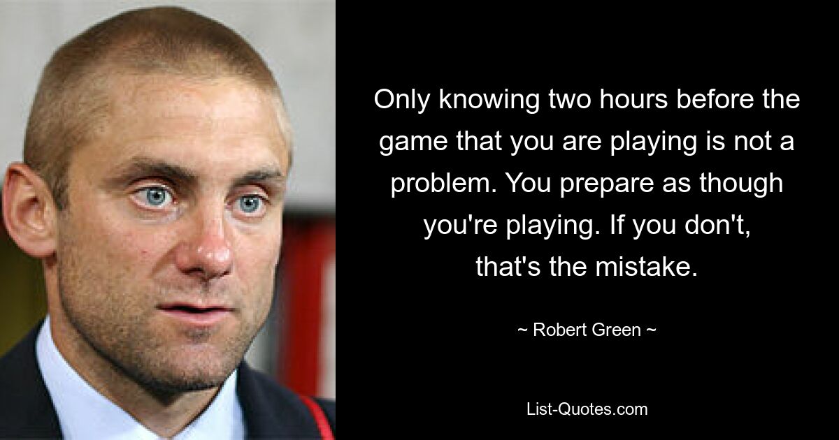 Only knowing two hours before the game that you are playing is not a problem. You prepare as though you're playing. If you don't, that's the mistake. — © Robert Green