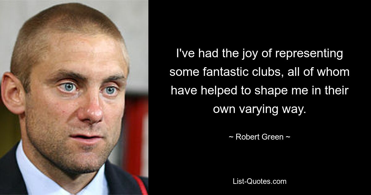 I've had the joy of representing some fantastic clubs, all of whom have helped to shape me in their own varying way. — © Robert Green