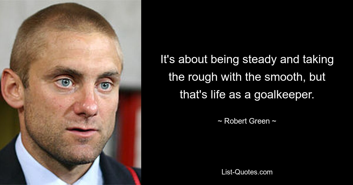 It's about being steady and taking the rough with the smooth, but that's life as a goalkeeper. — © Robert Green