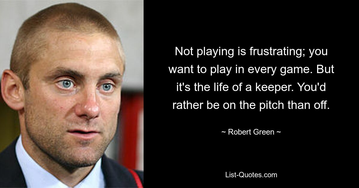 Not playing is frustrating; you want to play in every game. But it's the life of a keeper. You'd rather be on the pitch than off. — © Robert Green