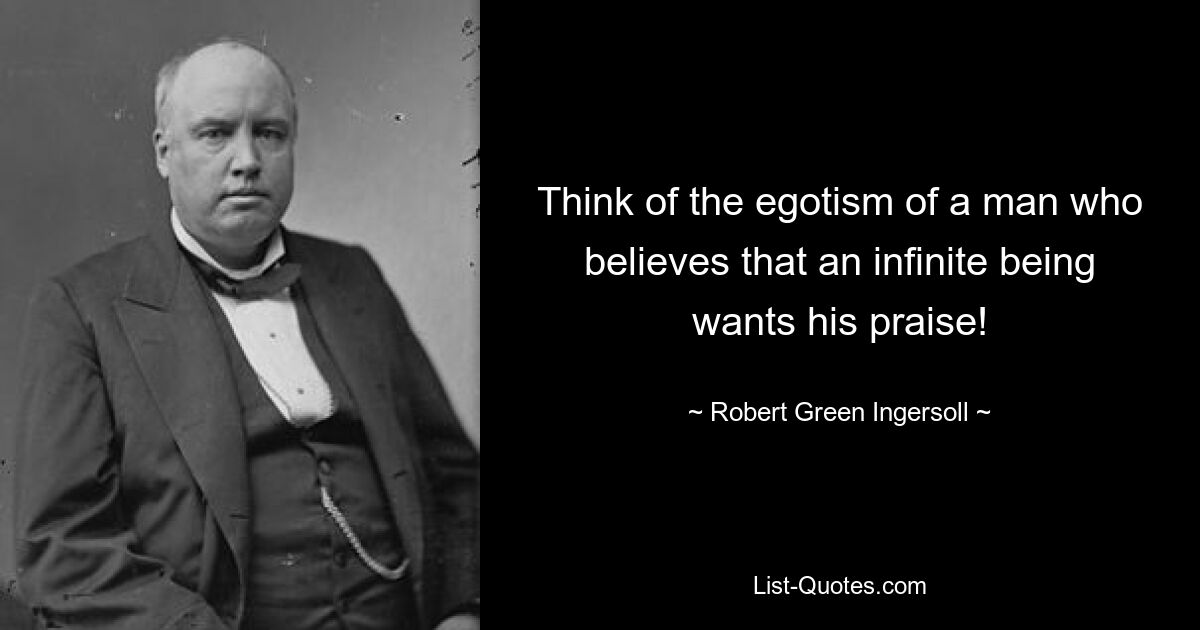 Think of the egotism of a man who believes that an infinite being wants his praise! — © Robert Green Ingersoll