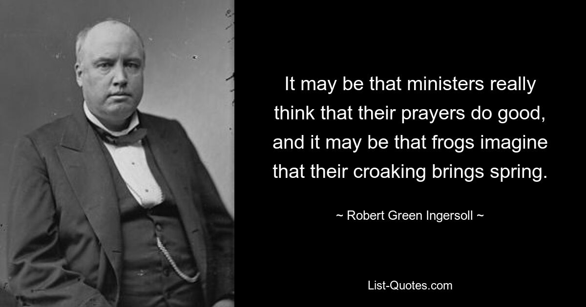 It may be that ministers really think that their prayers do good, and it may be that frogs imagine that their croaking brings spring. — © Robert Green Ingersoll