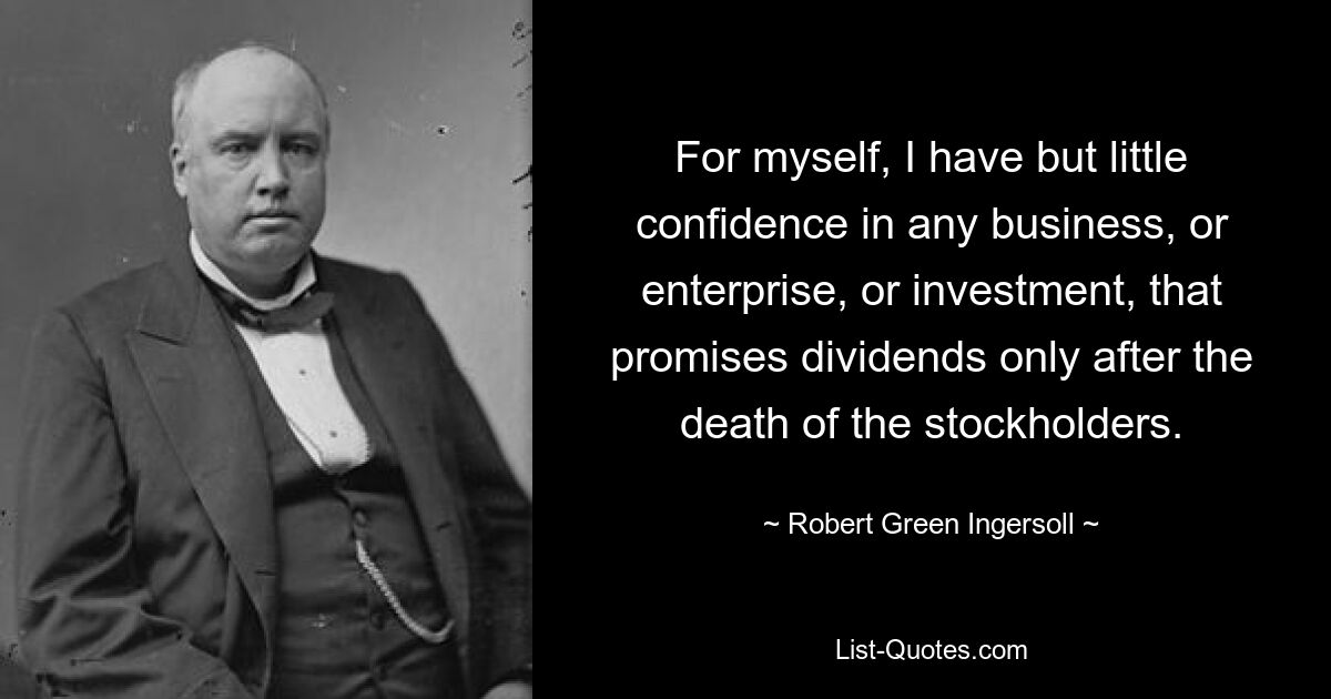 For myself, I have but little confidence in any business, or enterprise, or investment, that promises dividends only after the death of the stockholders. — © Robert Green Ingersoll