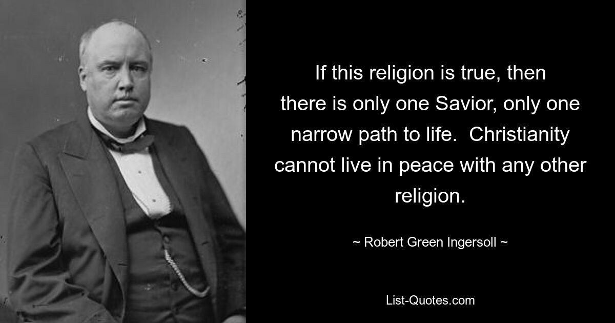 If this religion is true, then there is only one Savior, only one narrow path to life.  Christianity cannot live in peace with any other religion. — © Robert Green Ingersoll