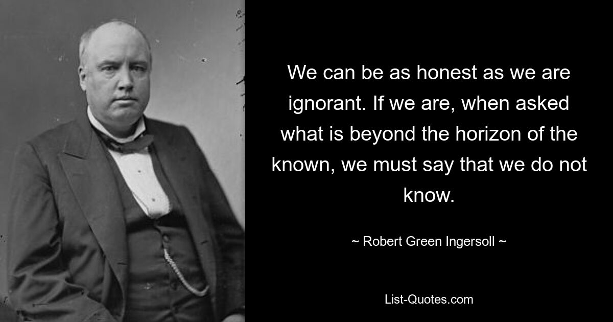 We can be as honest as we are ignorant. If we are, when asked what is beyond the horizon of the known, we must say that we do not know. — © Robert Green Ingersoll