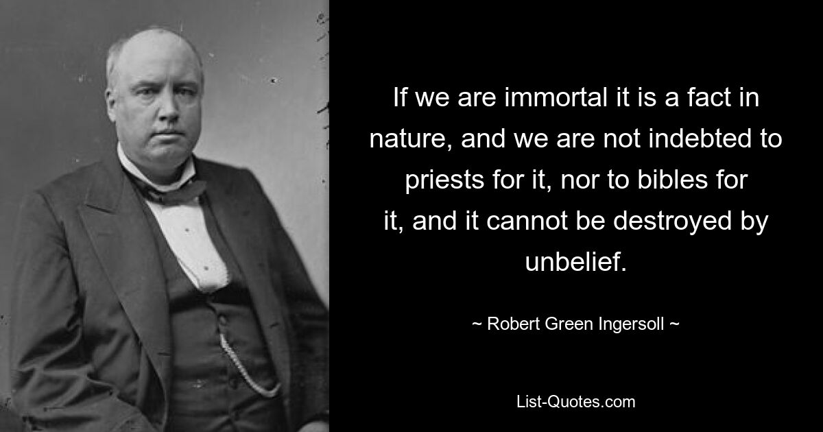 If we are immortal it is a fact in nature, and we are not indebted to priests for it, nor to bibles for it, and it cannot be destroyed by unbelief. — © Robert Green Ingersoll