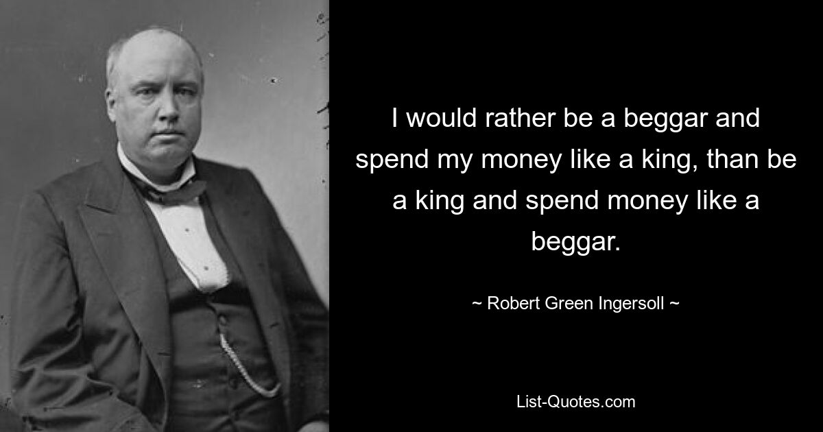 I would rather be a beggar and spend my money like a king, than be a king and spend money like a beggar. — © Robert Green Ingersoll