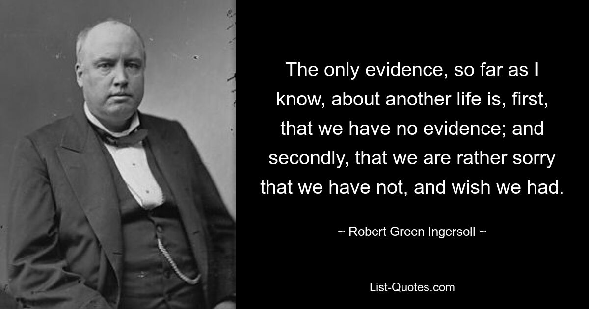 The only evidence, so far as I know, about another life is, first, that we have no evidence; and secondly, that we are rather sorry that we have not, and wish we had. — © Robert Green Ingersoll