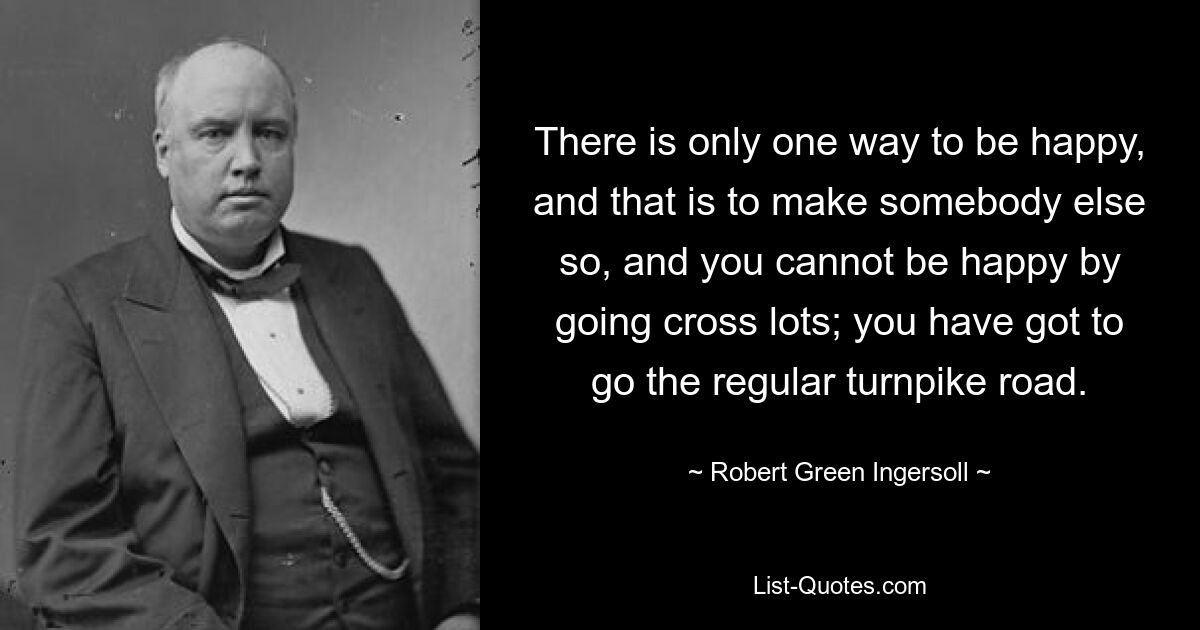 There is only one way to be happy, and that is to make somebody else so, and you cannot be happy by going cross lots; you have got to go the regular turnpike road. — © Robert Green Ingersoll