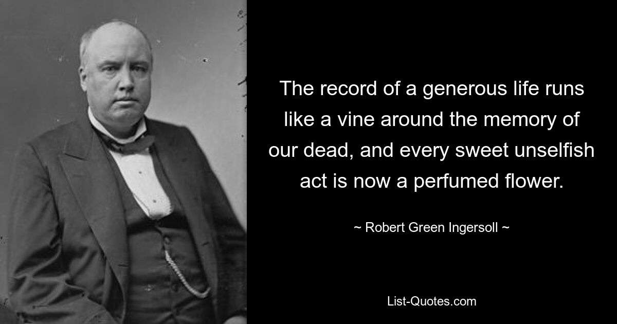 The record of a generous life runs like a vine around the memory of our dead, and every sweet unselfish act is now a perfumed flower. — © Robert Green Ingersoll