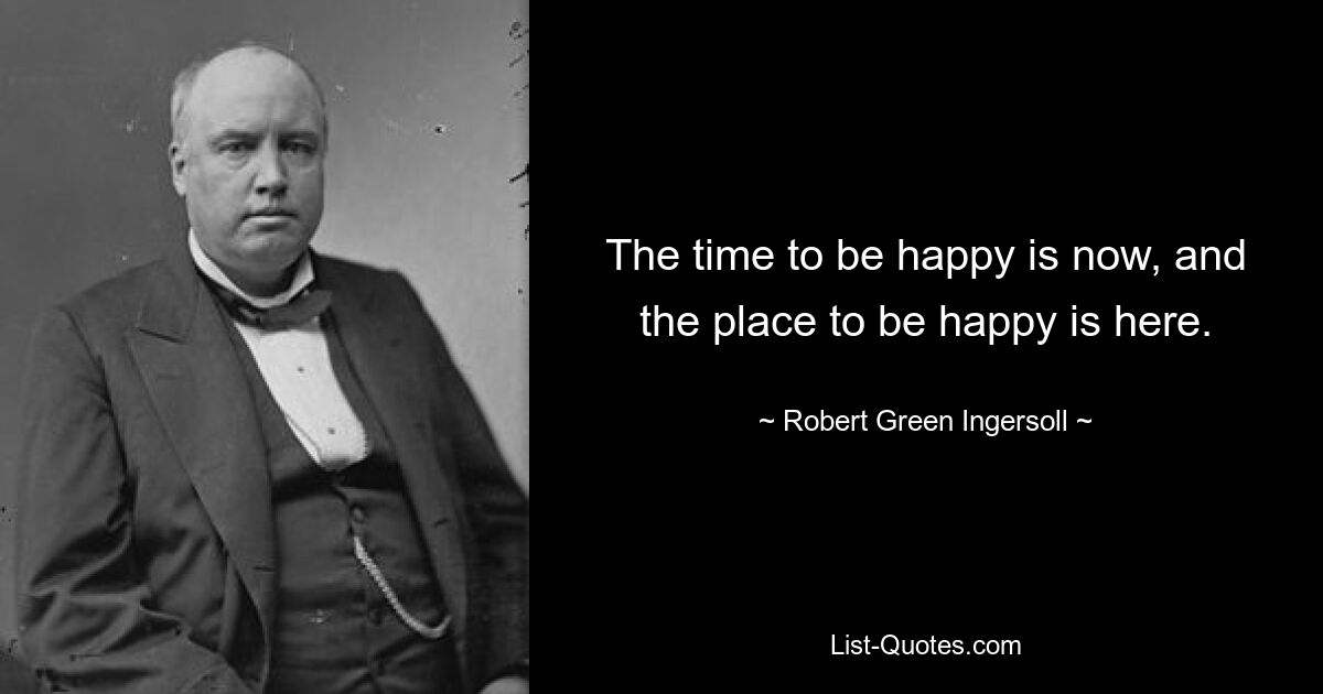 The time to be happy is now, and the place to be happy is here. — © Robert Green Ingersoll