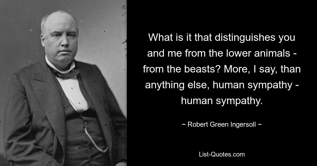 What is it that distinguishes you and me from the lower animals - from the beasts? More, I say, than anything else, human sympathy - human sympathy. — © Robert Green Ingersoll