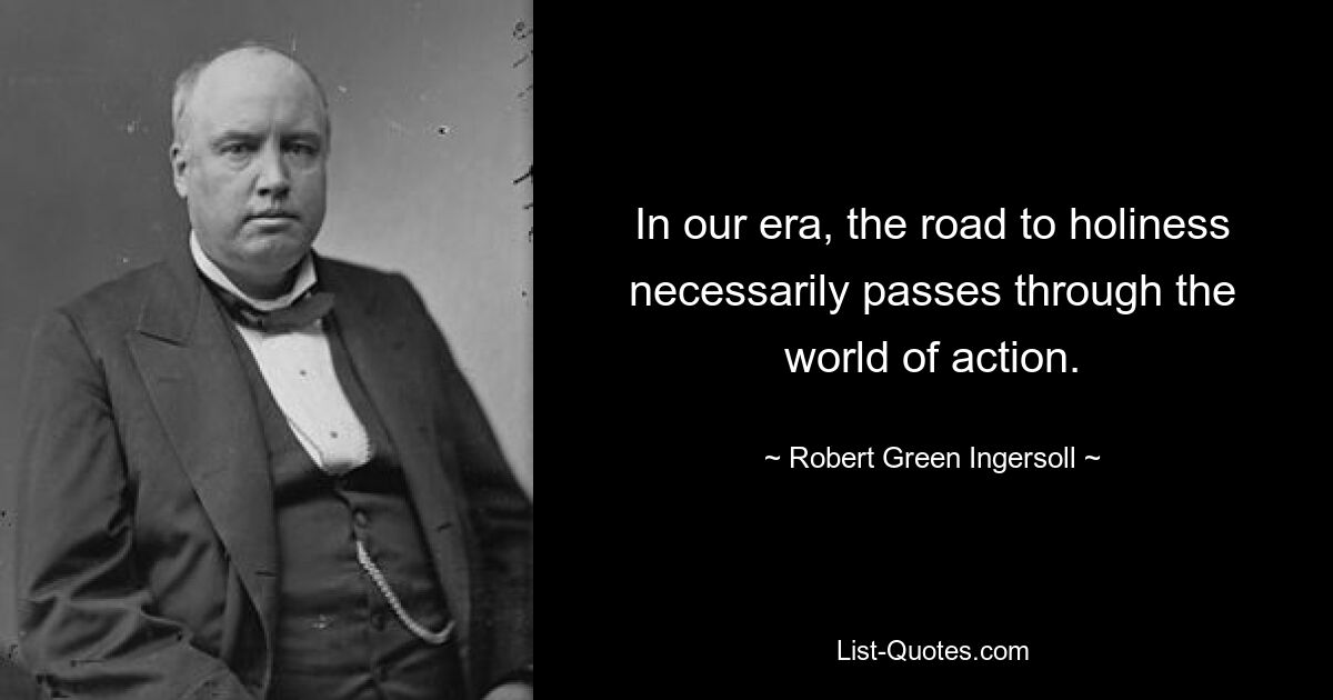 In our era, the road to holiness necessarily passes through the world of action. — © Robert Green Ingersoll