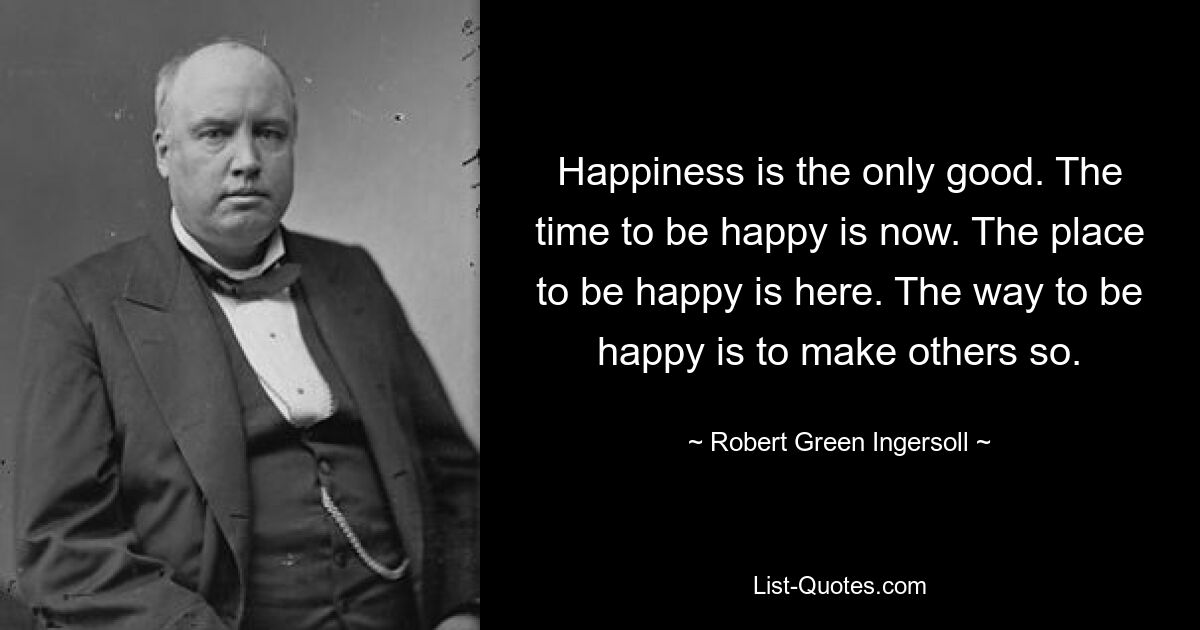 Happiness is the only good. The time to be happy is now. The place to be happy is here. The way to be happy is to make others so. — © Robert Green Ingersoll