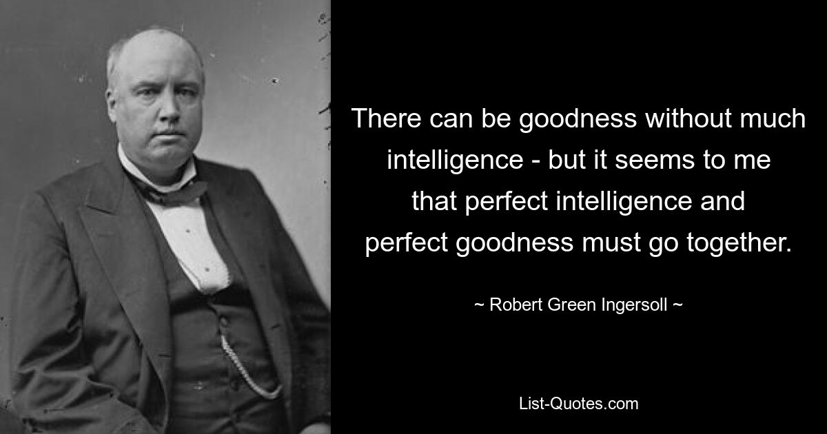 There can be goodness without much intelligence - but it seems to me that perfect intelligence and perfect goodness must go together. — © Robert Green Ingersoll