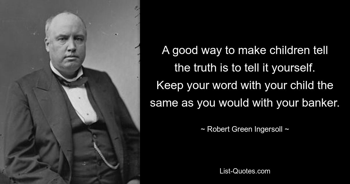 A good way to make children tell the truth is to tell it yourself. Keep your word with your child the same as you would with your banker. — © Robert Green Ingersoll