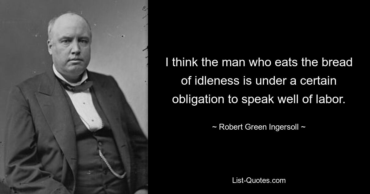 I think the man who eats the bread of idleness is under a certain obligation to speak well of labor. — © Robert Green Ingersoll