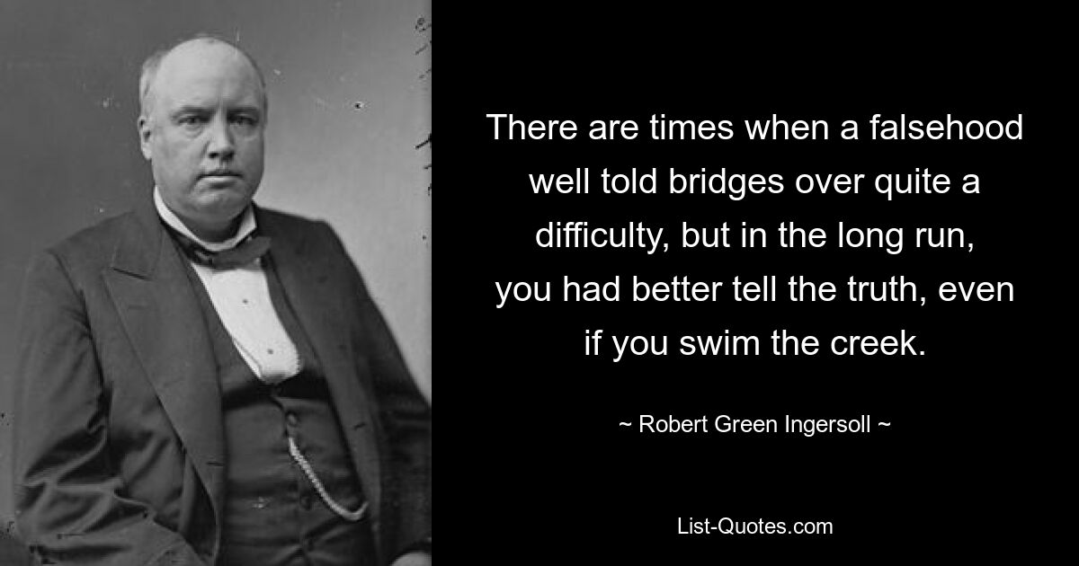 There are times when a falsehood well told bridges over quite a difficulty, but in the long run, you had better tell the truth, even if you swim the creek. — © Robert Green Ingersoll