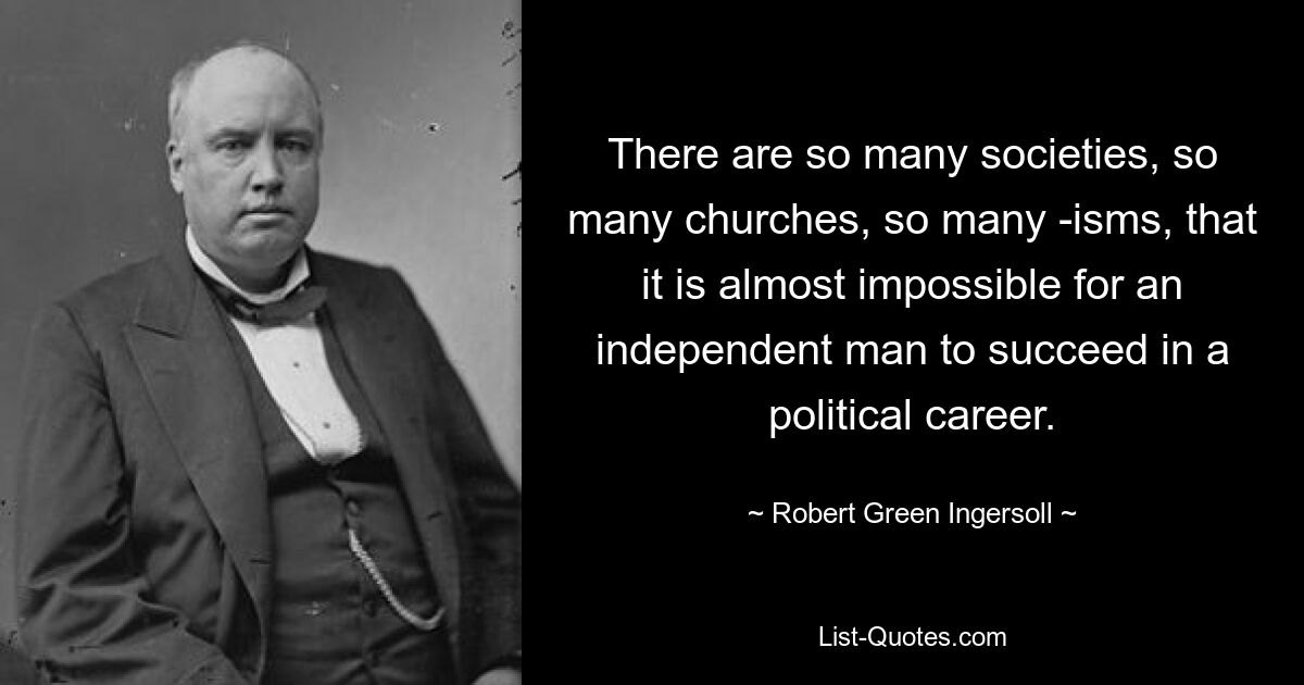 There are so many societies, so many churches, so many -isms, that it is almost impossible for an independent man to succeed in a political career. — © Robert Green Ingersoll