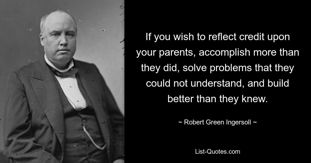 If you wish to reflect credit upon your parents, accomplish more than they did, solve problems that they could not understand, and build better than they knew. — © Robert Green Ingersoll