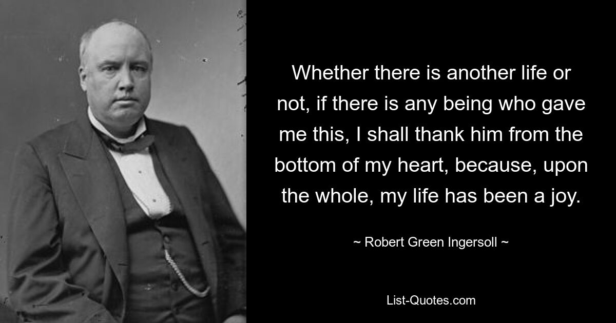 Whether there is another life or not, if there is any being who gave me this, I shall thank him from the bottom of my heart, because, upon the whole, my life has been a joy. — © Robert Green Ingersoll