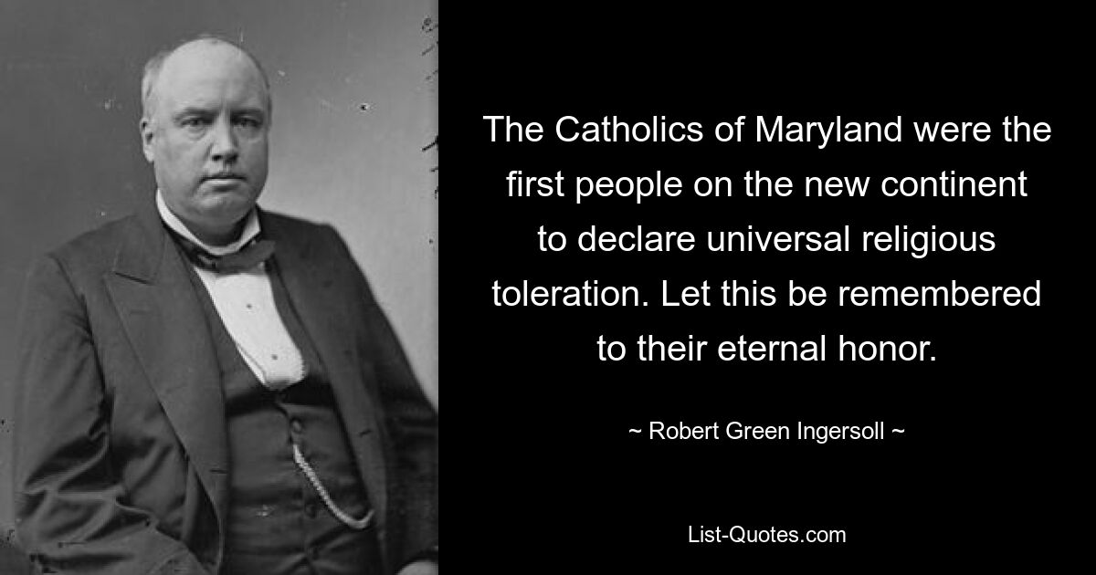 The Catholics of Maryland were the first people on the new continent to declare universal religious toleration. Let this be remembered to their eternal honor. — © Robert Green Ingersoll