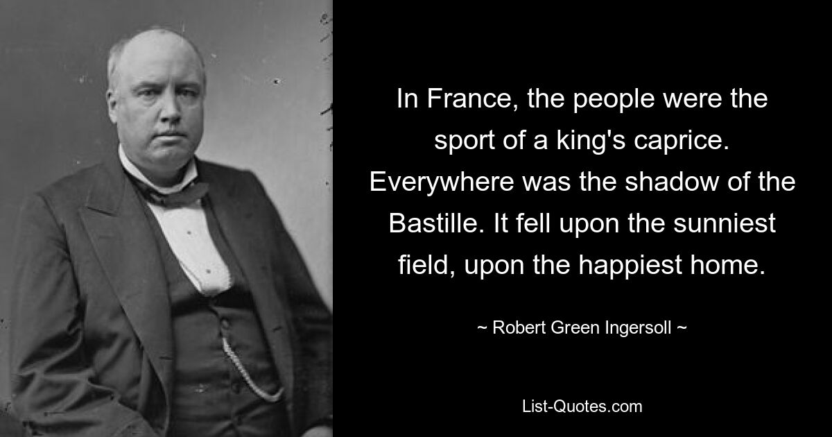 In France, the people were the sport of a king's caprice. Everywhere was the shadow of the Bastille. It fell upon the sunniest field, upon the happiest home. — © Robert Green Ingersoll