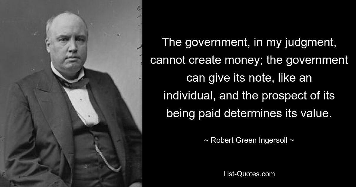 The government, in my judgment, cannot create money; the government can give its note, like an individual, and the prospect of its being paid determines its value. — © Robert Green Ingersoll